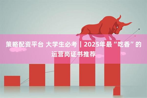 策略配资平台 大学生必考｜2025年最“吃香”的运营岗证书推荐
