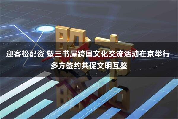 迎客松配资 塑三书屋跨国文化交流活动在京举行 多方签约共促文明互鉴