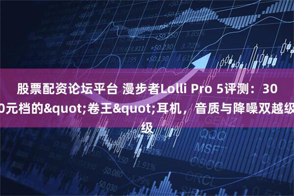 股票配资论坛平台 漫步者Lolli Pro 5评测：300元档的"卷王"耳机，音质与降噪双越级