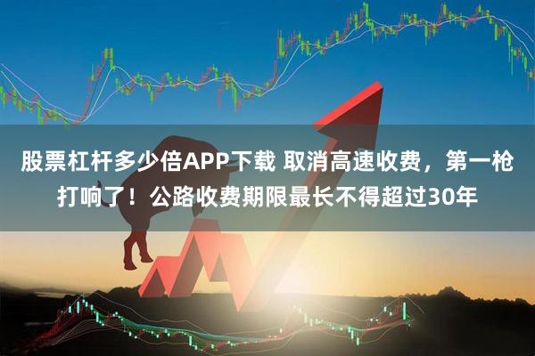 股票杠杆多少倍APP下载 取消高速收费，第一枪打响了！公路收费期限最长不得超过30年