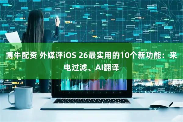 博牛配资 外媒评iOS 26最实用的10个新功能：来电过滤、AI翻译