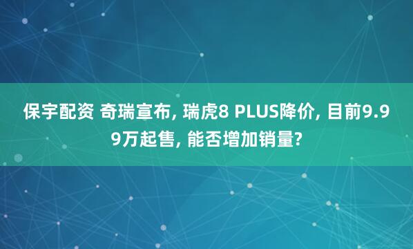 保宇配资 奇瑞宣布, 瑞虎8 PLUS降价, 目前9.99万起售, 能否增加销量?