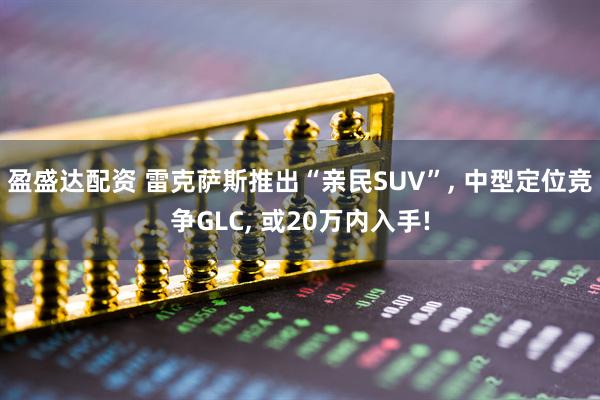 盈盛达配资 雷克萨斯推出“亲民SUV”, 中型定位竞争GLC, 或20万内入手!