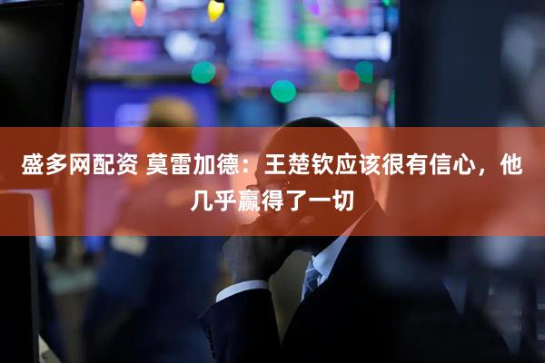 盛多网配资 莫雷加德：王楚钦应该很有信心，他几乎赢得了一切