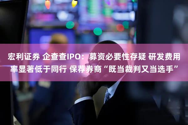 宏利证券 企查查IPO：募资必要性存疑 研发费用率显著低于同行 保荐券商“既当裁判又当选手”