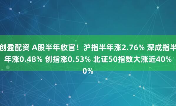 创盈配资 A股半年收官！沪指半年涨2.76% 深成指半年涨0.48% 创指涨0.53% 北证50指数大涨近40%