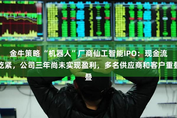 金牛策略 “机器人”厂商仙工智能IPO：现金流吃紧，公司三年尚未实现盈利，多名供应商和客户重叠