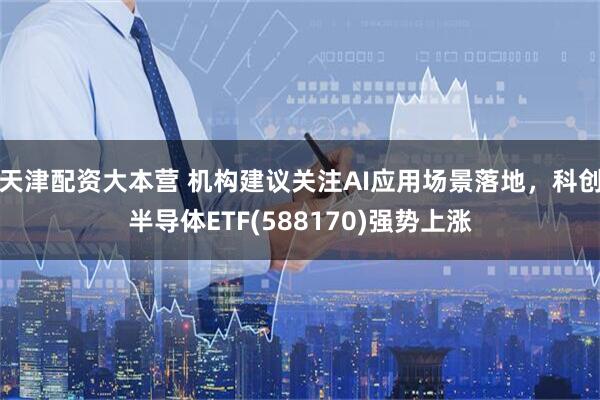天津配资大本营 机构建议关注AI应用场景落地，科创半导体ETF(588170)强势上涨