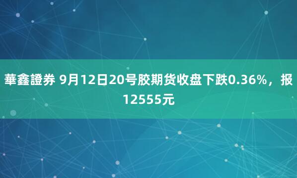 華鑫證券 9月12日20号胶期货收盘下跌0.36%，报12555元