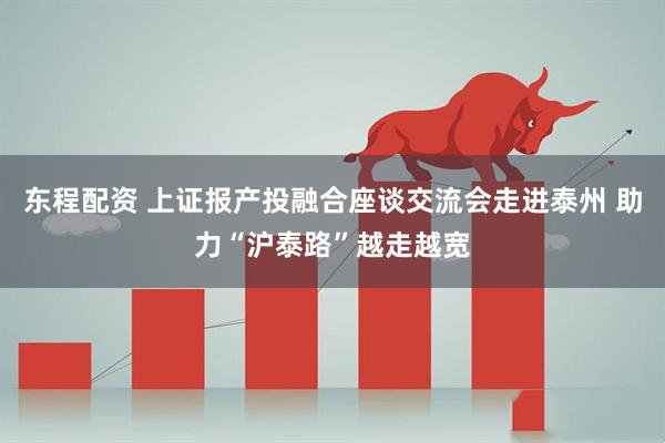 东程配资 上证报产投融合座谈交流会走进泰州 助力“沪泰路”越走越宽
